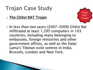  The Gh0st RAT Trojan
 In less than two years (2007-2009) Gh0st Rat
infiltrated at least 1,295 computers in 103
countries, including many belonging to
embassies, foreign ministries and other
government offices, as well as the Dalai
Lama’s Tibetan exile centres in India,
Brussels, London and New York.
Gh0st
RAT
Trojan
 