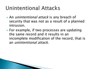  An unintentional attack is any breach of
security that was not as a result of a planned
intrusion.
 For example, if two processes are updating
the same record and it results in an
incomplete modification of the record, that is
an unintentional attack.
 