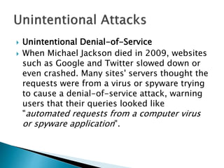  Unintentional Denial-of-Service
 When Michael Jackson died in 2009, websites
such as Google and Twitter slowed down or
even crashed. Many sites' servers thought the
requests were from a virus or spyware trying
to cause a denial-of-service attack, warning
users that their queries looked like
"automated requests from a computer virus
or spyware application".
 