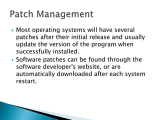  Most operating systems will have several
patches after their initial release and usually
update the version of the program when
successfully installed.
 Software patches can be found through the
software developer's website, or are
automatically downloaded after each system
restart.
 