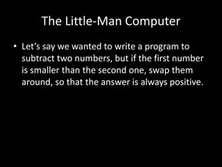 The Little-Man Computer
• Let’s say we wanted to write a program to
subtract two numbers, but if the first number
is smaller than the second one, swap them
around, so that the answer is always positive.
 