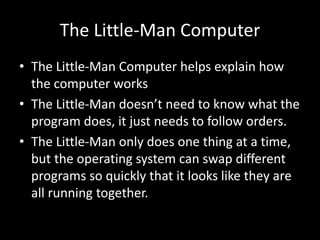 The Little-Man Computer
• The Little-Man Computer helps explain how
the computer works
• The Little-Man doesn’t need to know what the
program does, it just needs to follow orders.
• The Little-Man only does one thing at a time,
but the operating system can swap different
programs so quickly that it looks like they are
all running together.
 