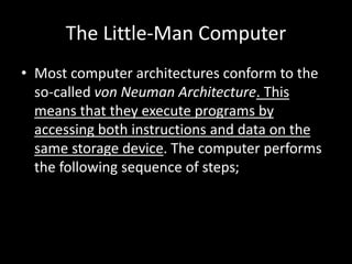 The Little-Man Computer
• Most computer architectures conform to the
so-called von Neuman Architecture. This
means that they execute programs by
accessing both instructions and data on the
same storage device. The computer performs
the following sequence of steps;
 