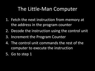 The Little-Man Computer
1. Fetch the next instruction from memory at
the address in the program counter
2. Decode the instruction using the control unit
3. Increment the Program Counter
4. The control unit commands the rest of the
computer to execute the instruction
5. Go to step 1
 