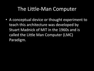 The Little-Man Computer
• A conceptual device or thought experiment to
teach this architecture was developed by
Stuart Madnick of MIT in the 1960s and is
called the Little Man Computer (LMC)
Paradigm.
 