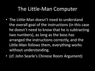 The Little-Man Computer
• The Little-Man doesn’t need to understand
the overall goal of the instructions (in this case
he doesn’t need to know that he is subtracting
two numbers), as long as the boss has
arranged the instructions correctly, and the
Little-Man follows them, everything works
without understanding.
• (cf. John Searle's Chinese Room Argument)
 