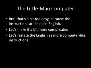 The Little-Man Computer
• But, that’s a bit too easy, because the
instructions are in plain English.
• Let’s make it a bit more complicated
• Let’s restate the English as more computer-like
instructions.
 