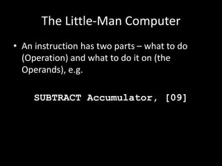The Little-Man Computer
• An instruction has two parts – what to do
(Operation) and what to do it on (the
Operands), e.g.
SUBTRACT Accumulator, [09]
 