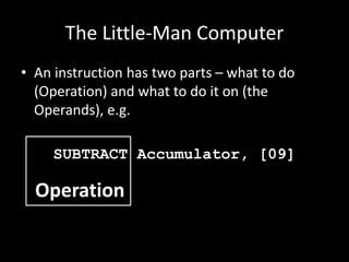 The Little-Man Computer
• An instruction has two parts – what to do
(Operation) and what to do it on (the
Operands), e.g.
SUBTRACT Accumulator, [09]
Operation
 
