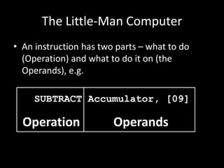 The Little-Man Computer
• An instruction has two parts – what to do
(Operation) and what to do it on (the
Operands), e.g.
SUBTRACT Accumulator, [09]
OperandsOperation
 