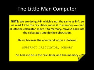 The Little-Man Computer
NOTE: We are doing A-B, which is not the same as B-A, so
we read A into the calculator, move it to memory, we read
B into the calculator, move it to memory, move A back into
the calculator, and do the subtraction.
This is because the command works as follows:
SUBTRACT CALCULATOR, MEMORY
So A has to be in the calculator, and B in memory.
 