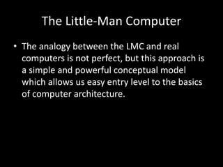 The Little-Man Computer
• The analogy between the LMC and real
computers is not perfect, but this approach is
a simple and powerful conceptual model
which allows us easy entry level to the basics
of computer architecture.
 