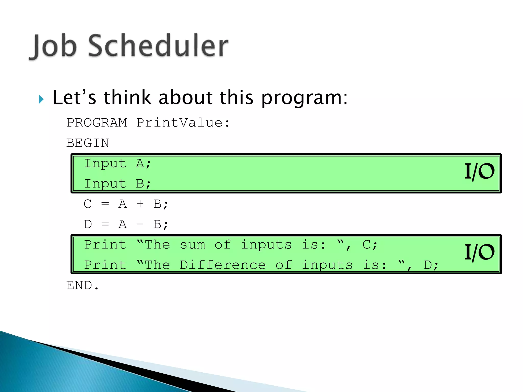I/O
I/O
 Let’s think about this program:
PROGRAM PrintValue:
BEGIN
Input A;
Input B;
C = A + B;
D = A – B;
Print “The sum of inputs is: “, C;
Print “The Difference of inputs is: “, D;
END.
 