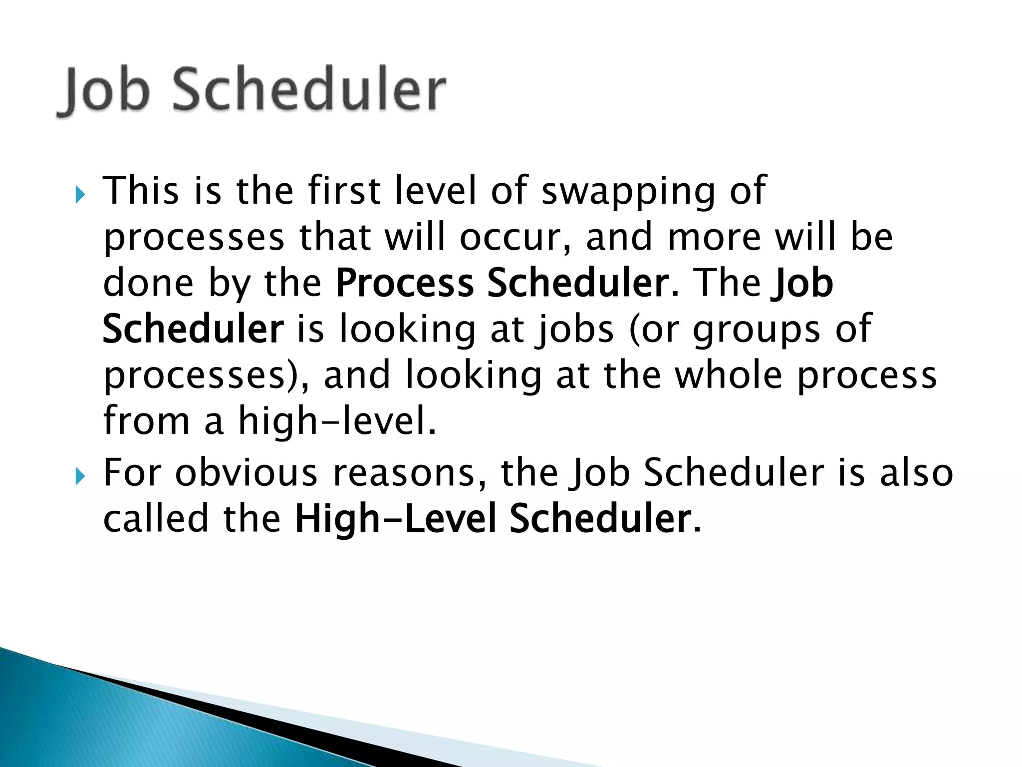  This is the first level of swapping of
processes that will occur, and more will be
done by the Process Scheduler. The Job
Scheduler is looking at jobs (or groups of
processes), and looking at the whole process
from a high-level.
 For obvious reasons, the Job Scheduler is also
called the High-Level Scheduler.
 