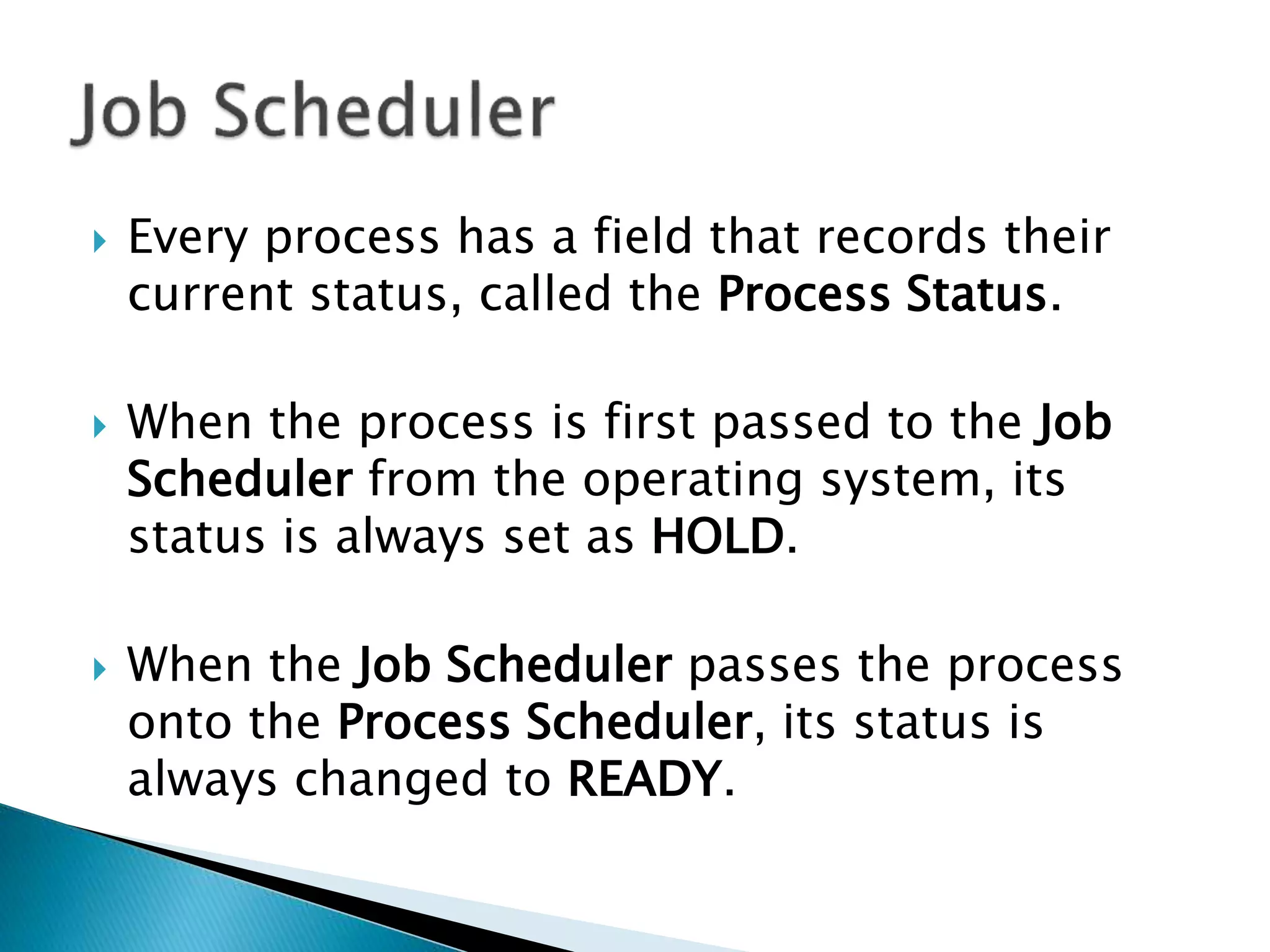  Every process has a field that records their
current status, called the Process Status.
 When the process is first passed to the Job
Scheduler from the operating system, its
status is always set as HOLD.
 When the Job Scheduler passes the process
onto the Process Scheduler, its status is
always changed to READY.
 