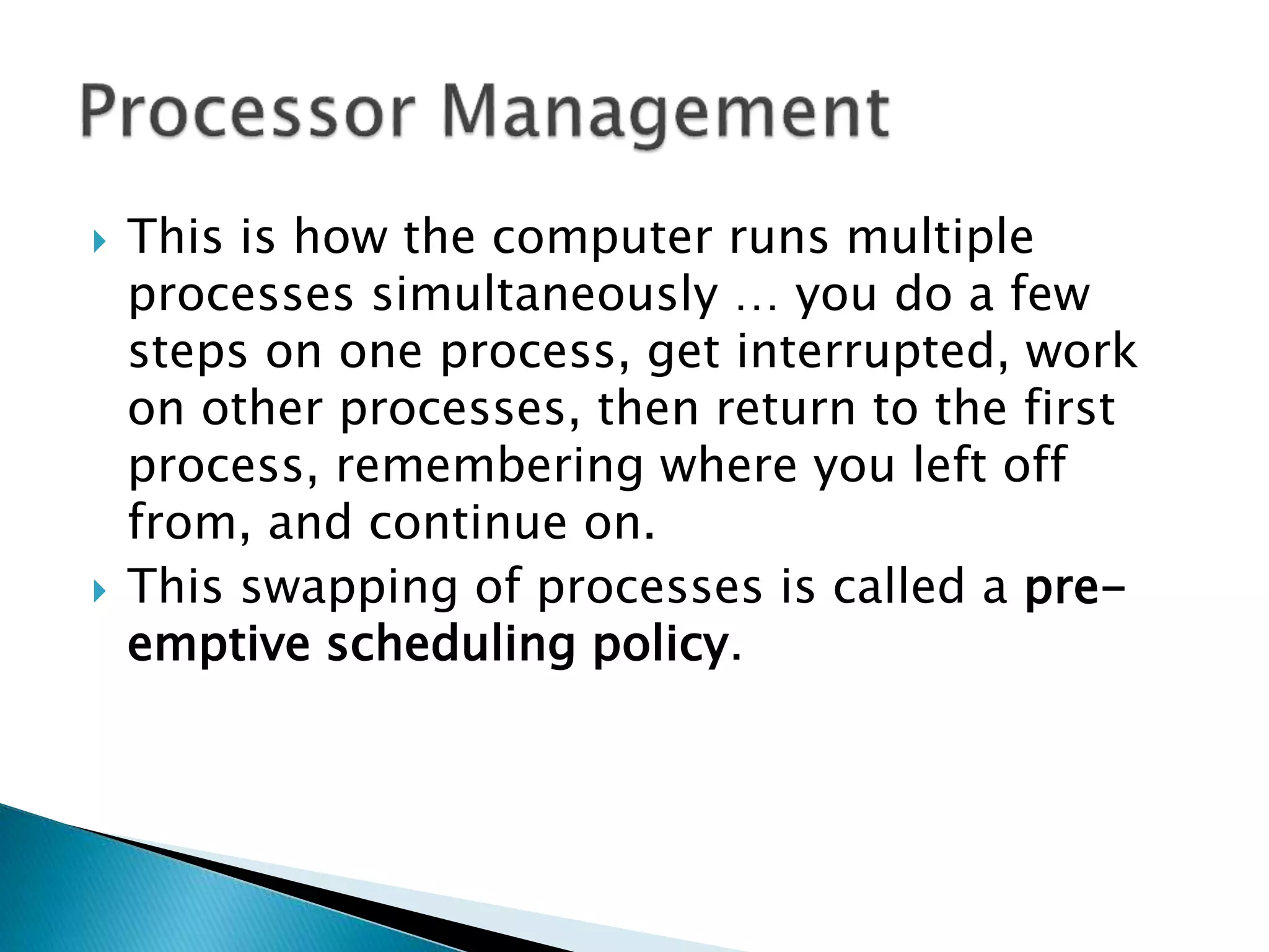  This is how the computer runs multiple
processes simultaneously … you do a few
steps on one process, get interrupted, work
on other processes, then return to the first
process, remembering where you left off
from, and continue on.
 This swapping of processes is called a pre-
emptive scheduling policy.
 