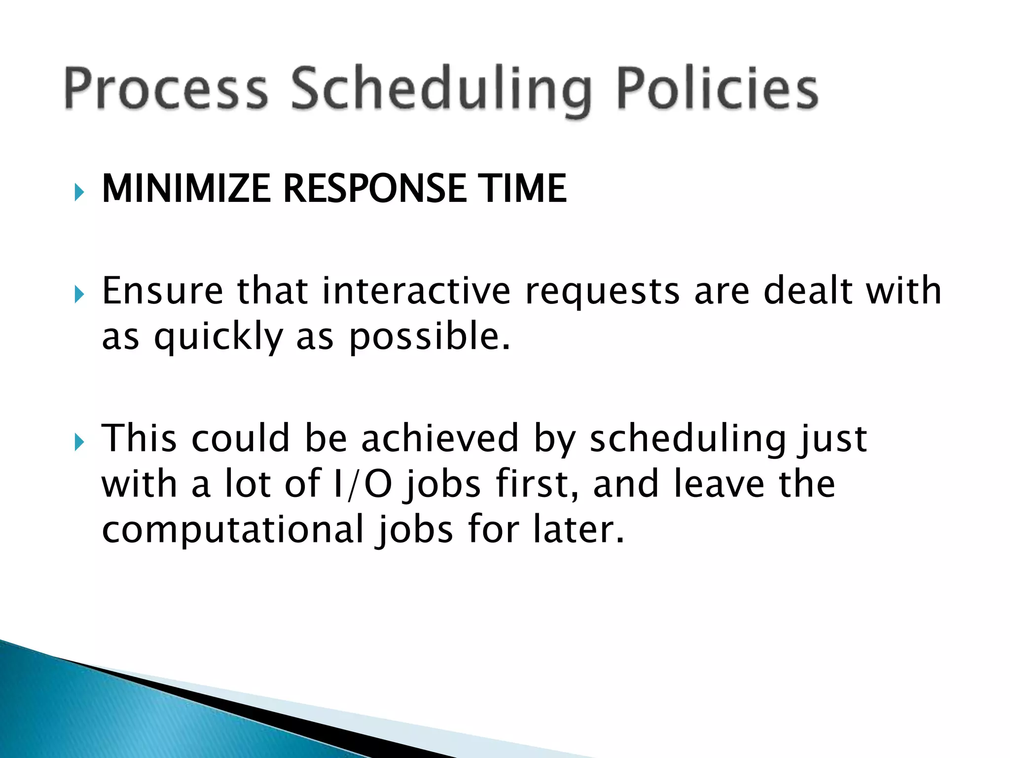  MINIMIZE RESPONSE TIME
 Ensure that interactive requests are dealt with
as quickly as possible.
 This could be achieved by scheduling just
with a lot of I/O jobs first, and leave the
computational jobs for later.
 