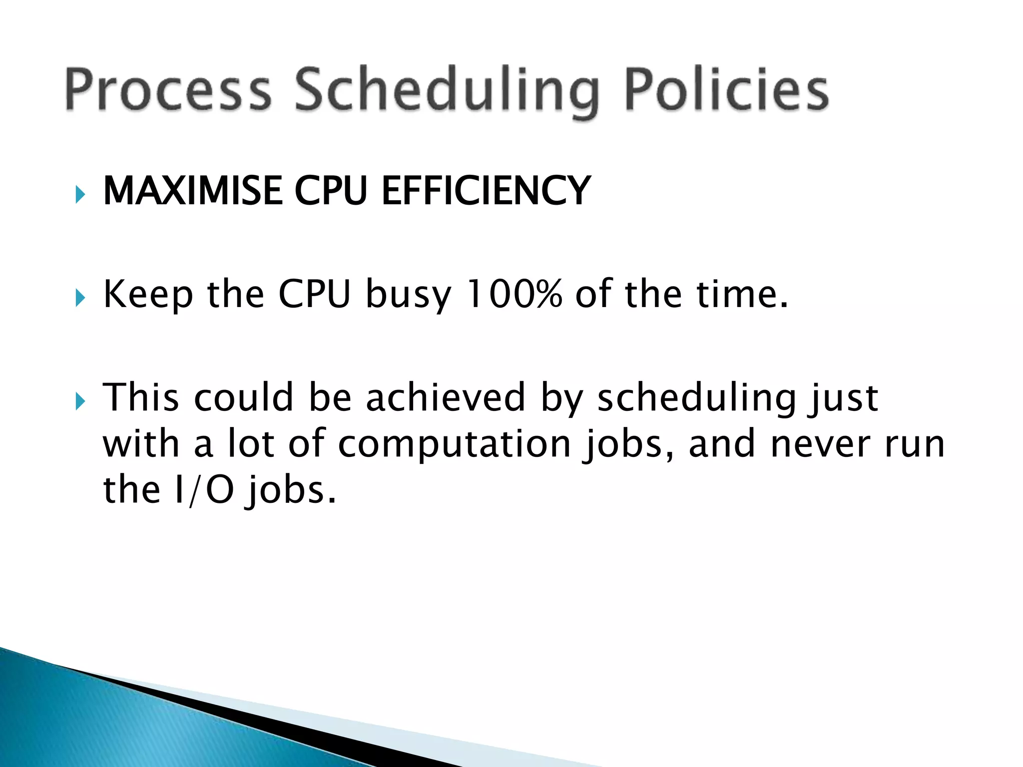  MAXIMISE CPU EFFICIENCY
 Keep the CPU busy 100% of the time.
 This could be achieved by scheduling just
with a lot of computation jobs, and never run
the I/O jobs.
 