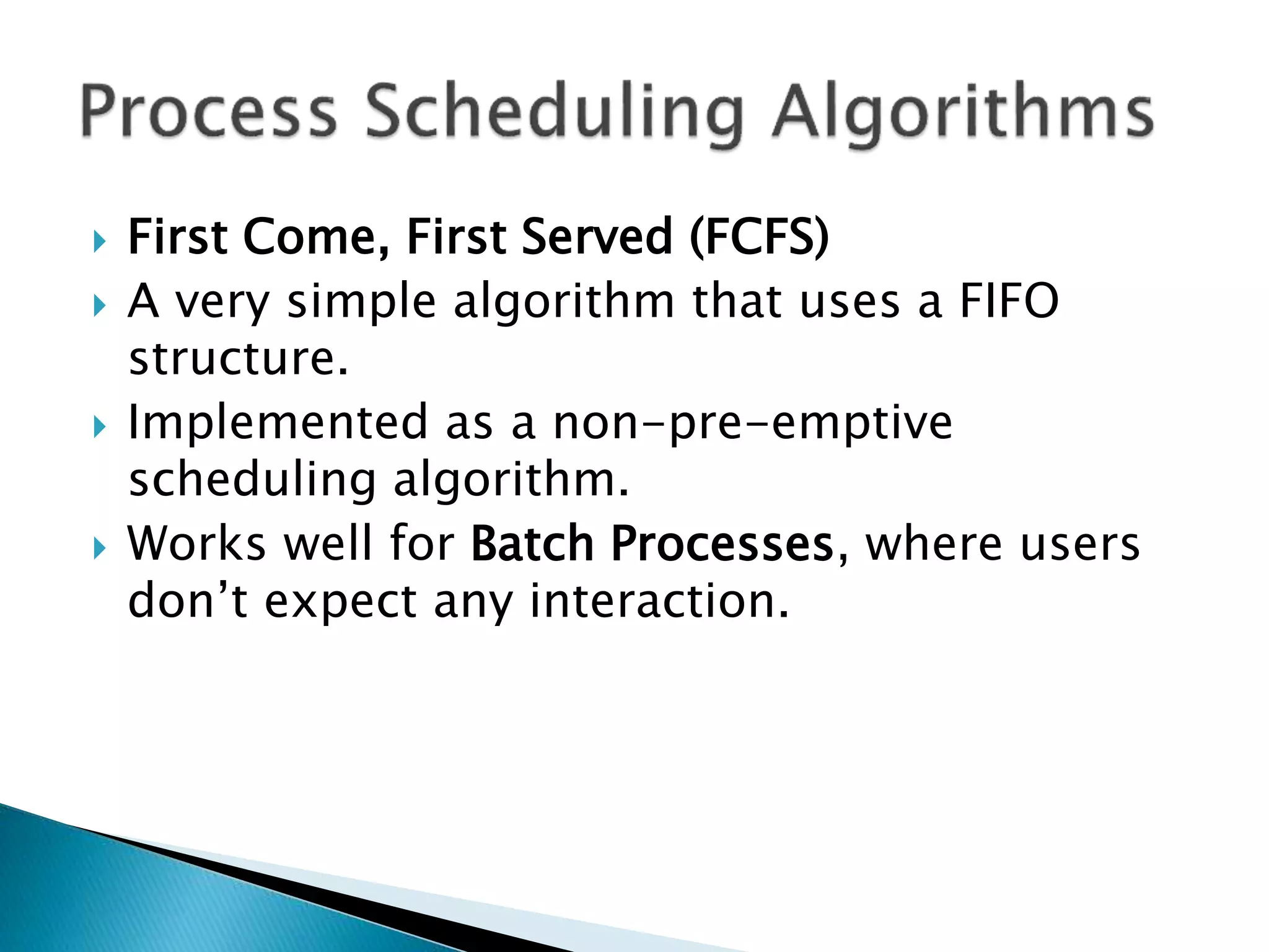  First Come, First Served (FCFS)
 A very simple algorithm that uses a FIFO
structure.
 Implemented as a non-pre-emptive
scheduling algorithm.
 Works well for Batch Processes, where users
don’t expect any interaction.
 