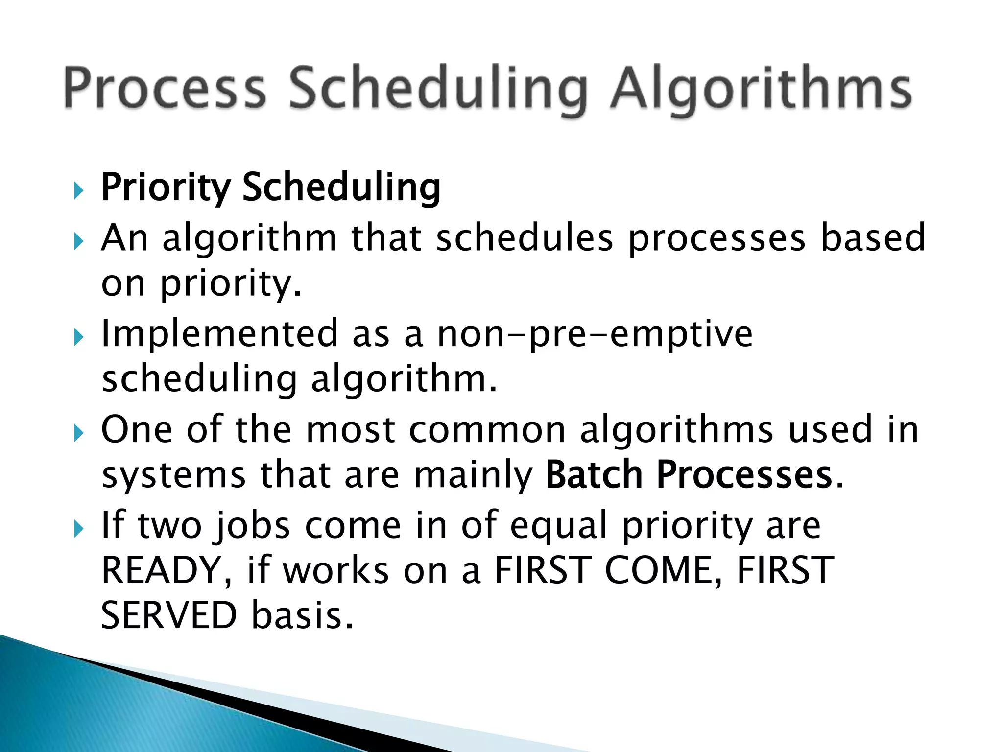  Priority Scheduling
 An algorithm that schedules processes based
on priority.
 Implemented as a non-pre-emptive
scheduling algorithm.
 One of the most common algorithms used in
systems that are mainly Batch Processes.
 If two jobs come in of equal priority are
READY, if works on a FIRST COME, FIRST
SERVED basis.
 