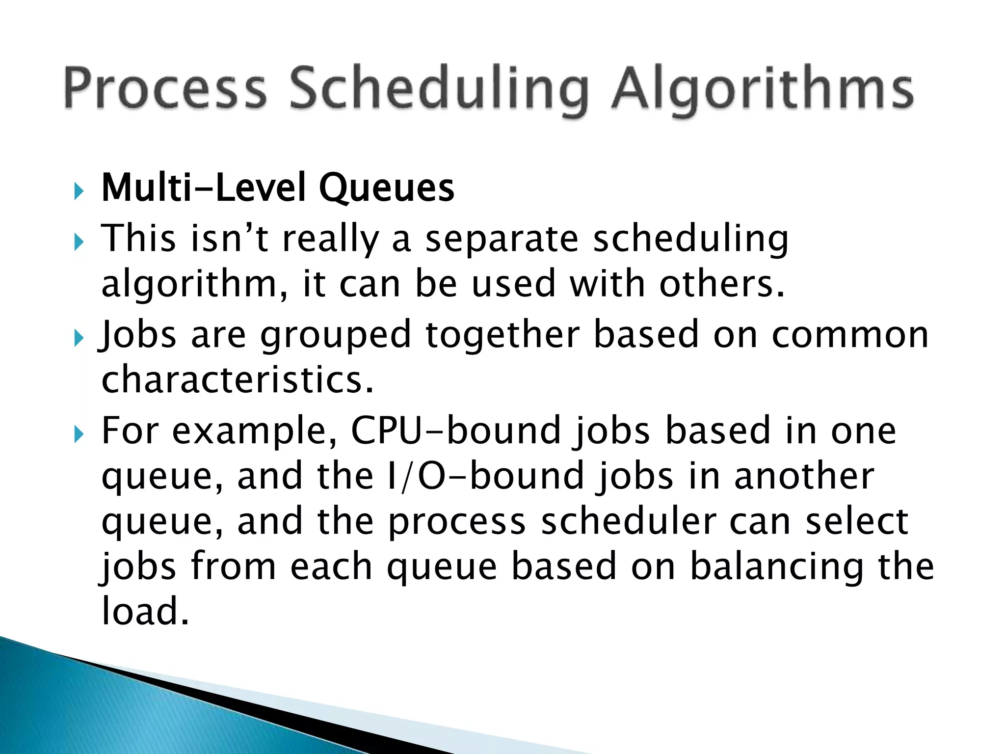  Multi-Level Queues
 This isn’t really a separate scheduling
algorithm, it can be used with others.
 Jobs are grouped together based on common
characteristics.
 For example, CPU-bound jobs based in one
queue, and the I/O-bound jobs in another
queue, and the process scheduler can select
jobs from each queue based on balancing the
load.
 