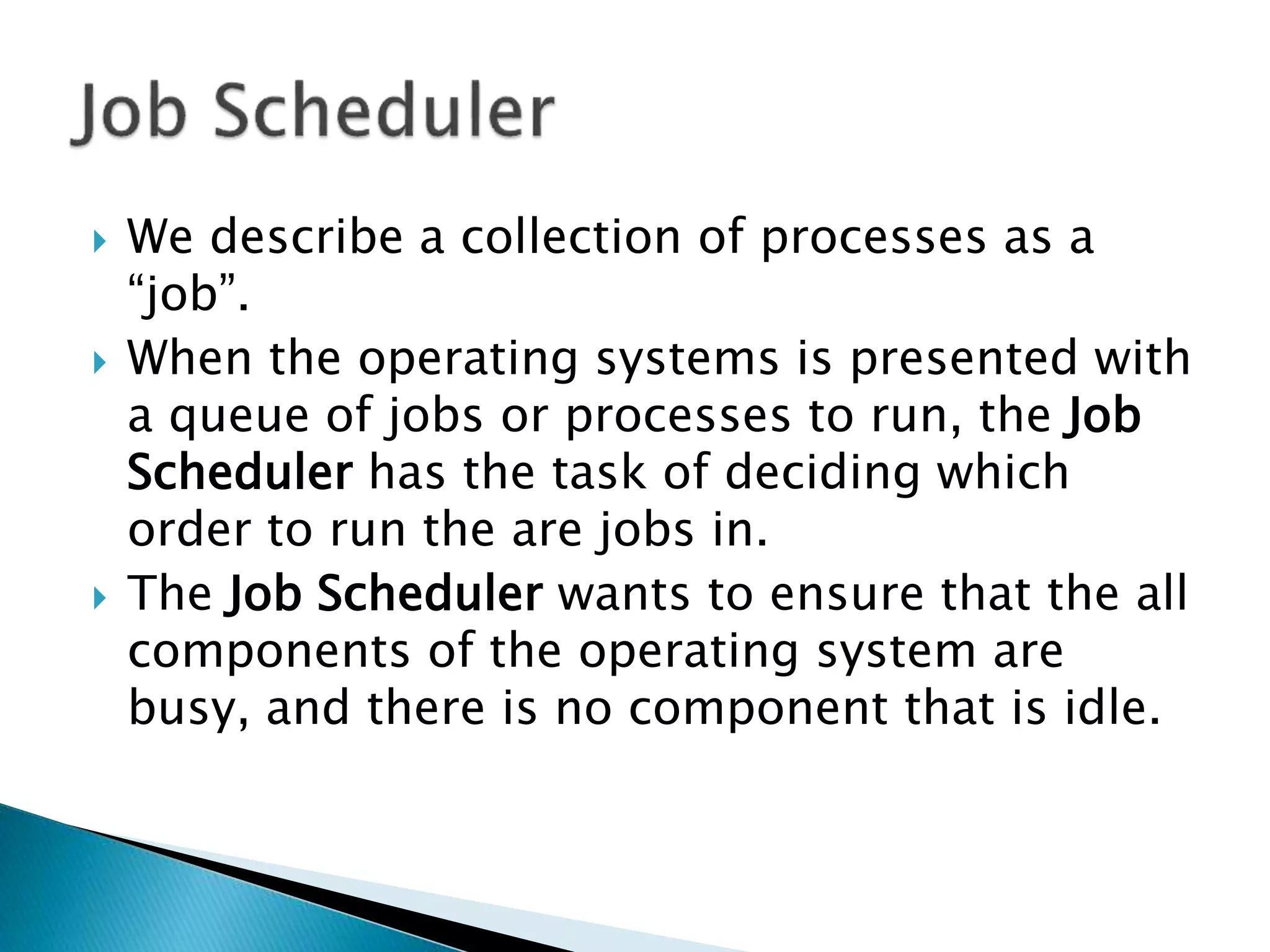  We describe a collection of processes as a
“job”.
 When the operating systems is presented with
a queue of jobs or processes to run, the Job
Scheduler has the task of deciding which
order to run the are jobs in.
 The Job Scheduler wants to ensure that the all
components of the operating system are
busy, and there is no component that is idle.
 