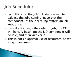  So in this case the Job Scheduler wants to
balance the jobs coming in, so that the
components of the operating system are all
kept busy.
 If we don’t change the order of job, the CPU
will be very busy, but the I/O component will
be idle, and then vice versa.
 This is not an optimal use of resources, so we
swap them around.
 