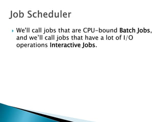  We'll call jobs that are CPU-bound Batch Jobs,
and we’ll call jobs that have a lot of I/O
operations Interactive Jobs.
 