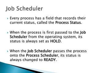  Every process has a field that records their
current status, called the Process Status.
 When the process is first passed to the Job
Scheduler from the operating system, its
status is always set as HOLD.
 When the Job Scheduler passes the process
onto the Process Scheduler, its status is
always changed to READY.
 