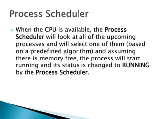  When the CPU is available, the Process
Scheduler will look at all of the upcoming
processes and will select one of them (based
on a predefined algorithm) and assuming
there is memory free, the process will start
running and its status is changed to RUNNING
by the Process Scheduler.
 