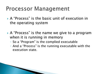  A “Process” is the basic unit of execution in
the operating system
 A “Process” is the name we give to a program
when it is running in memory
◦ So a “Program” is the complied executable
◦ And a “Process” is the running executable with the
execution state.
 