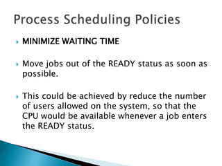  MINIMIZE WAITING TIME
 Move jobs out of the READY status as soon as
possible.
 This could be achieved by reduce the number
of users allowed on the system, so that the
CPU would be available whenever a job enters
the READY status.
 