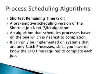  Shortest Remaining Time (SRT)
 A pre-emptive scheduling version of the
Shortest Job Next (SJN) algorithm.
 An algorithm that schedules processes based
on the one which is nearest to completion.
 It can only be implemented on systems that
are only Batch Processes, since you have to
know the CPU time required to complete each
job.
 