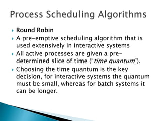  Round Robin
 A pre-emptive scheduling algorithm that is
used extensively in interactive systems
 All active processes are given a pre-
determined slice of time (“time quantum”).
 Choosing the time quantum is the key
decision, for interactive systems the quantum
must be small, whereas for batch systems it
can be longer.
 