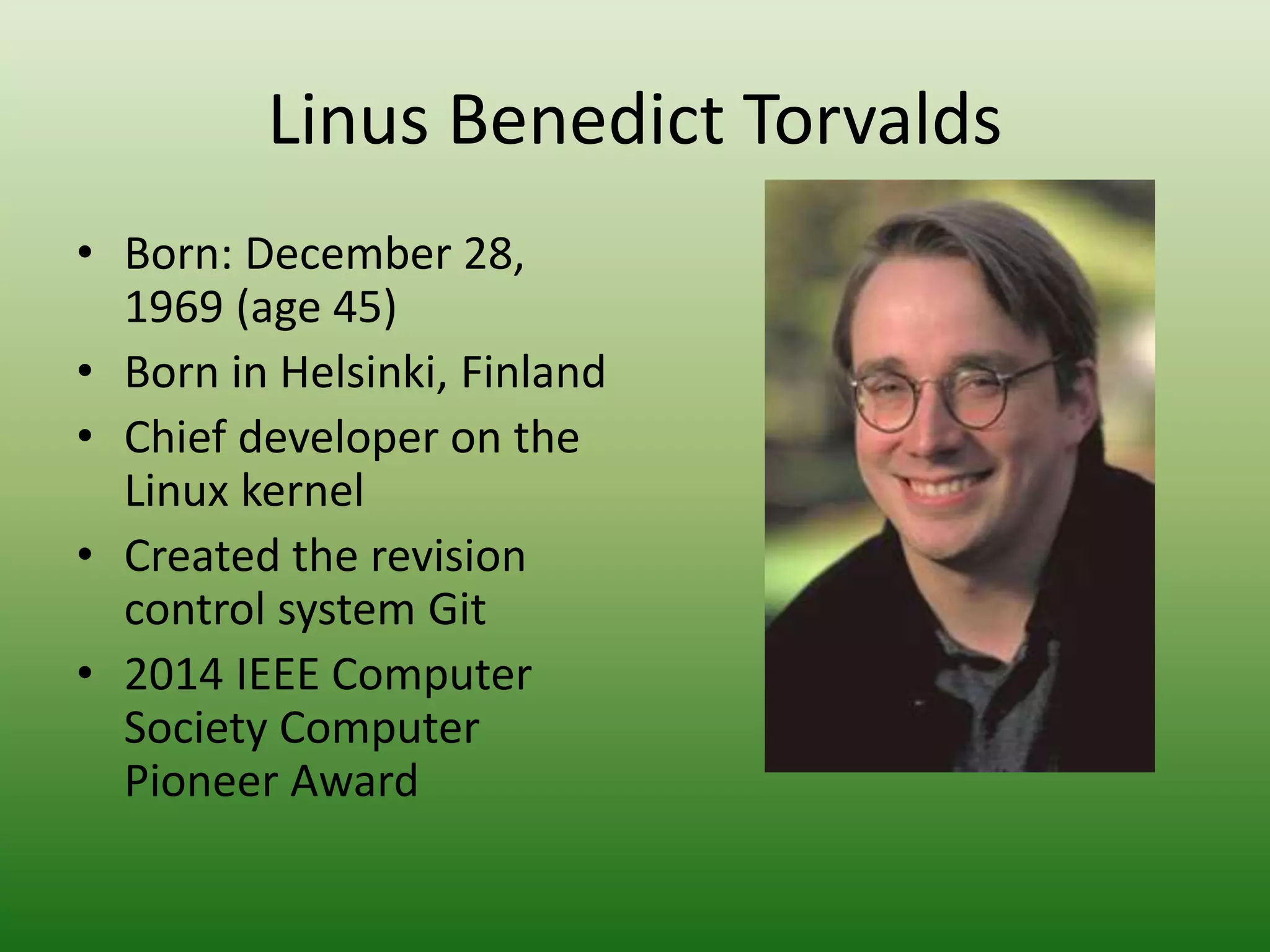 Linus Benedict Torvalds
• Born: December 28,
1969 (age 45)
• Born in Helsinki, Finland
• Chief developer on the
Linux kernel
• Created the revision
control system Git
• 2014 IEEE Computer
Society Computer
Pioneer Award
 
