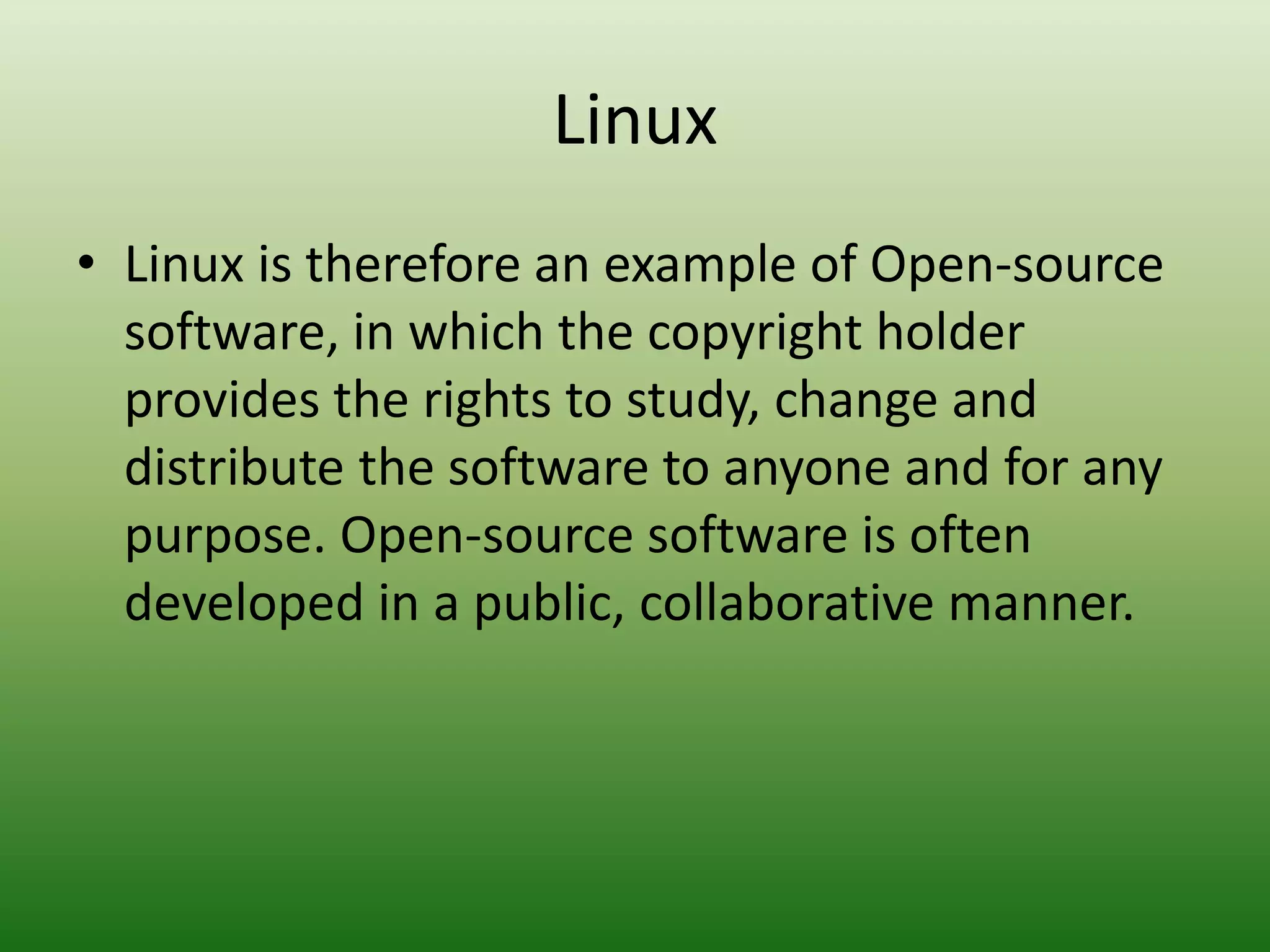 Linux
• Linux is therefore an example of Open-source
software, in which the copyright holder
provides the rights to study, change and
distribute the software to anyone and for any
purpose. Open-source software is often
developed in a public, collaborative manner.
 