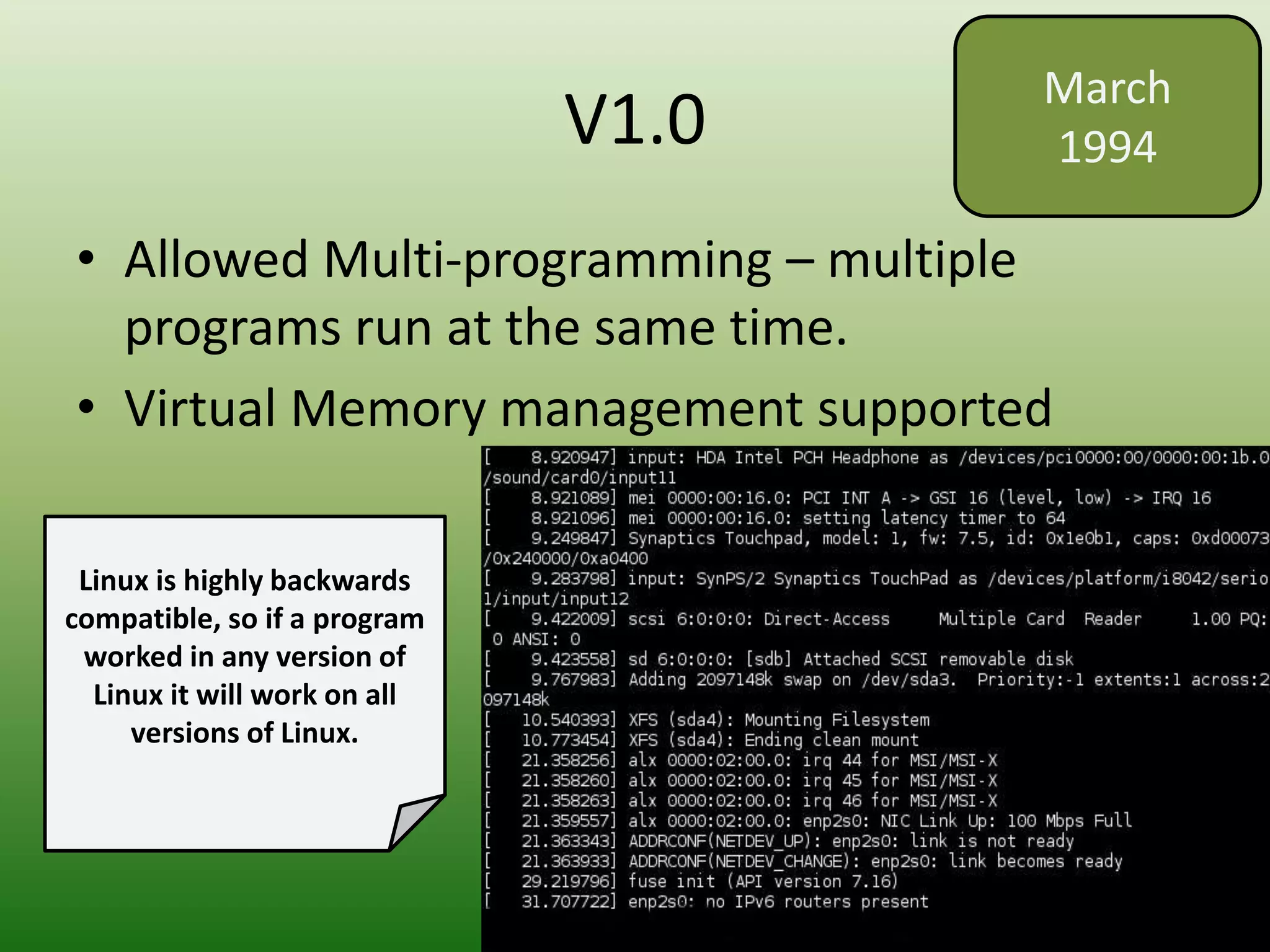 V1.0
• Allowed Multi-programming – multiple
programs run at the same time.
• Virtual Memory management supported
March
1994
Linux is highly backwards
compatible, so if a program
worked in any version of
Linux it will work on all
versions of Linux.
 