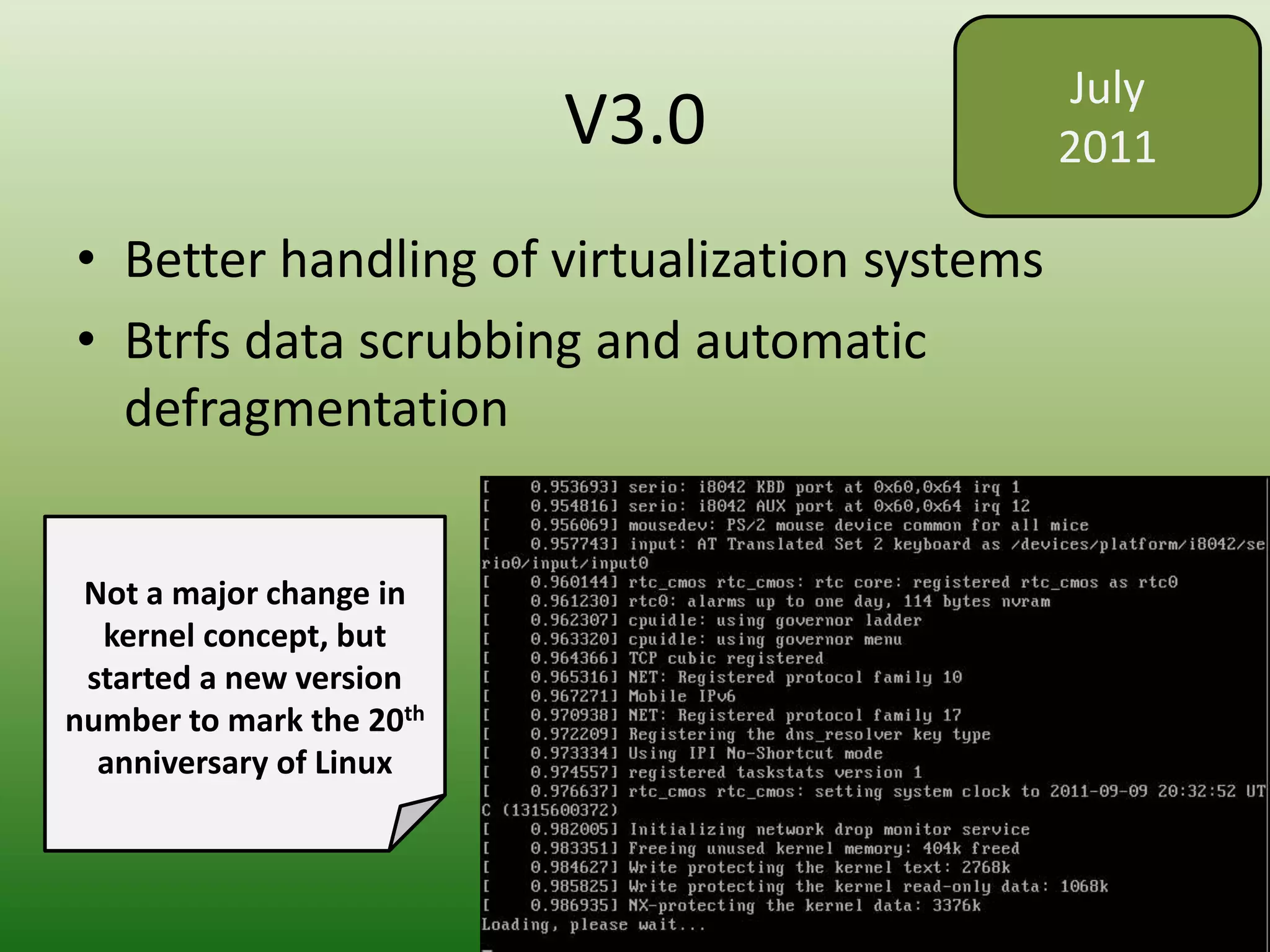 V3.0
• Better handling of virtualization systems
• Btrfs data scrubbing and automatic
defragmentation
July
2011
Not a major change in
kernel concept, but
started a new version
number to mark the 20th
anniversary of Linux
 