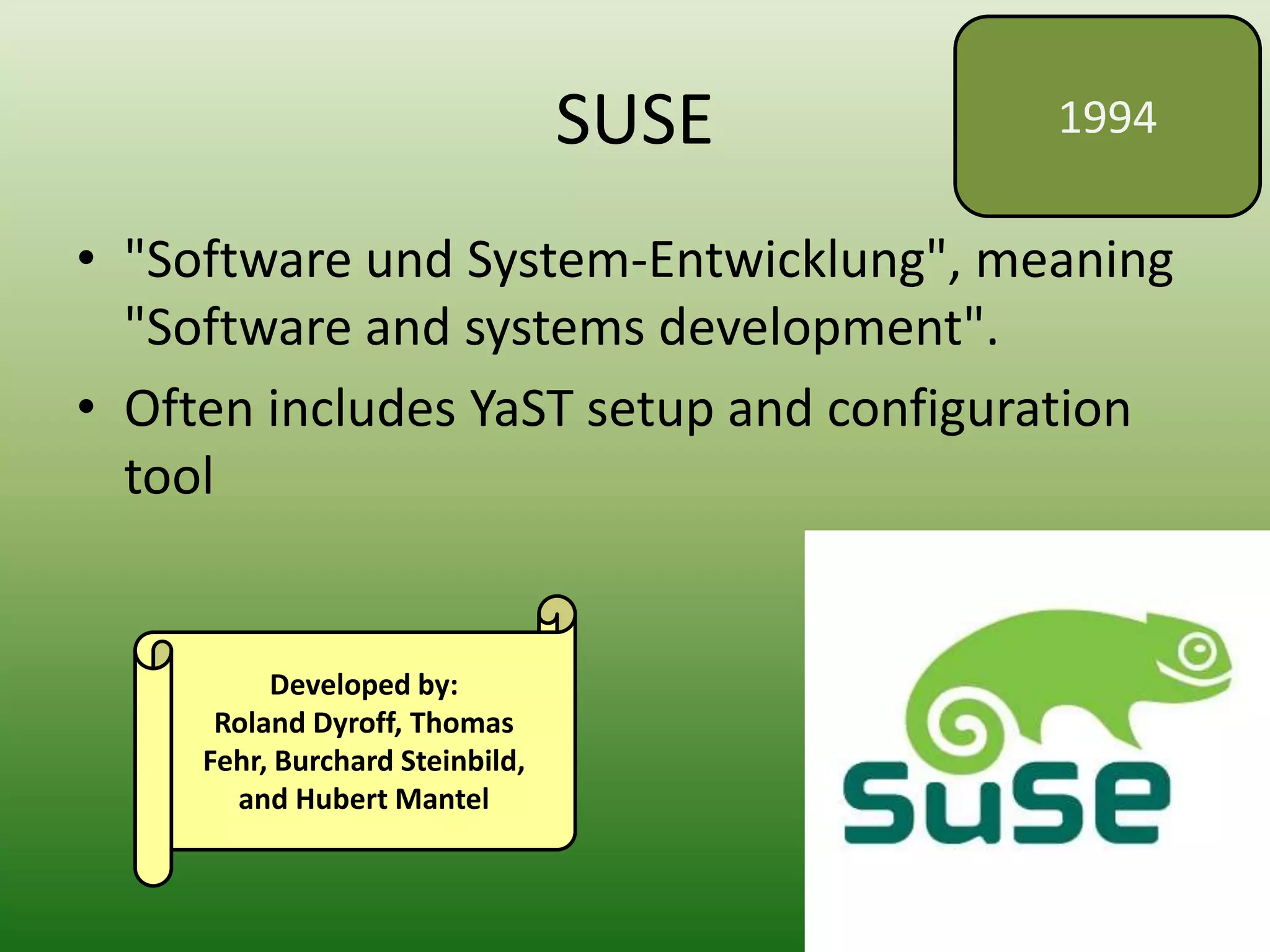 SUSE
• "Software und System-Entwicklung", meaning
"Software and systems development".
• Often includes YaST setup and configuration
tool
1994
Developed by:
Roland Dyroff, Thomas
Fehr, Burchard Steinbild,
and Hubert Mantel
 