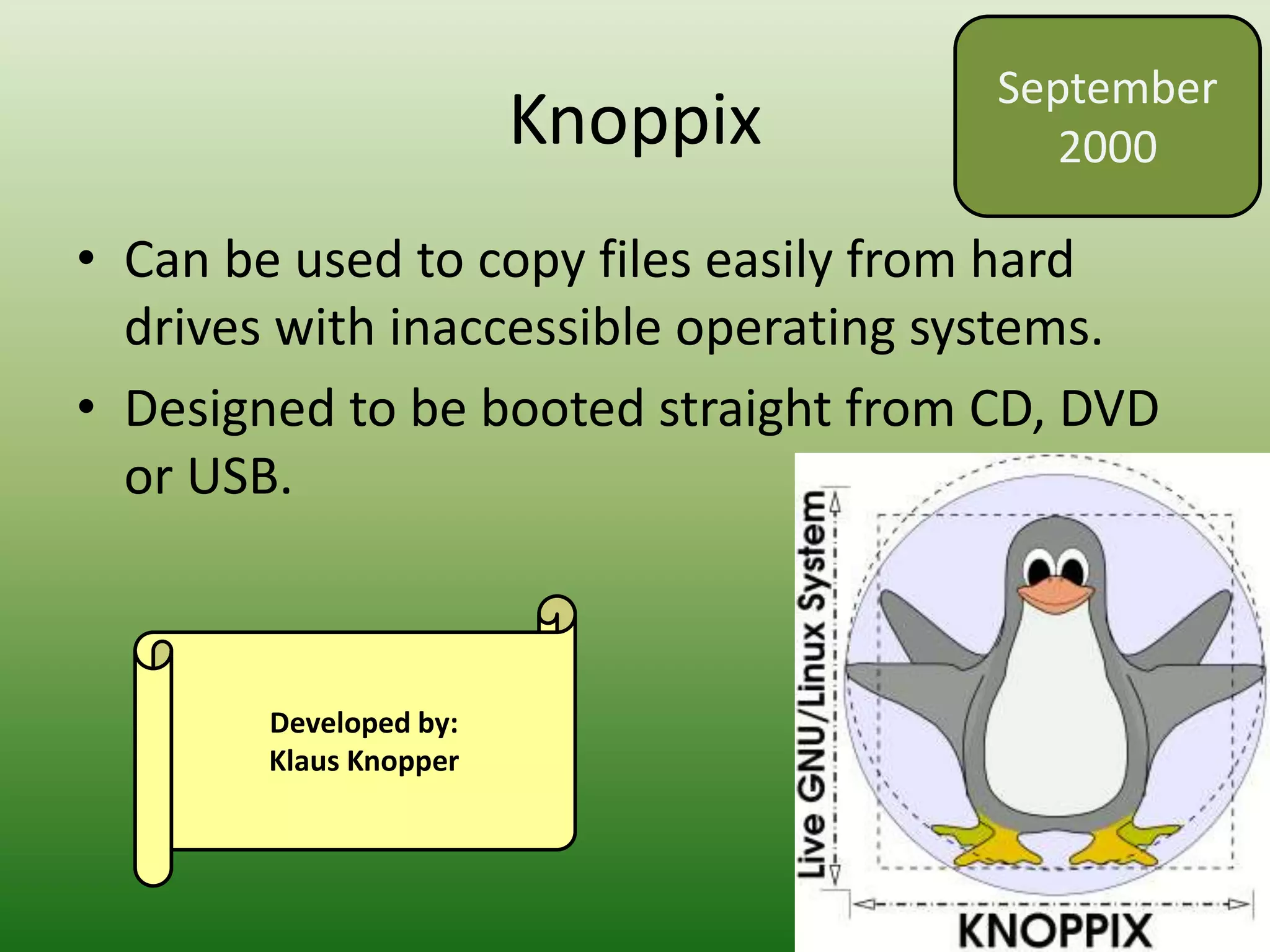 Knoppix
• Can be used to copy files easily from hard
drives with inaccessible operating systems.
• Designed to be booted straight from CD, DVD
or USB.
September
2000
Developed by:
Klaus Knopper
 