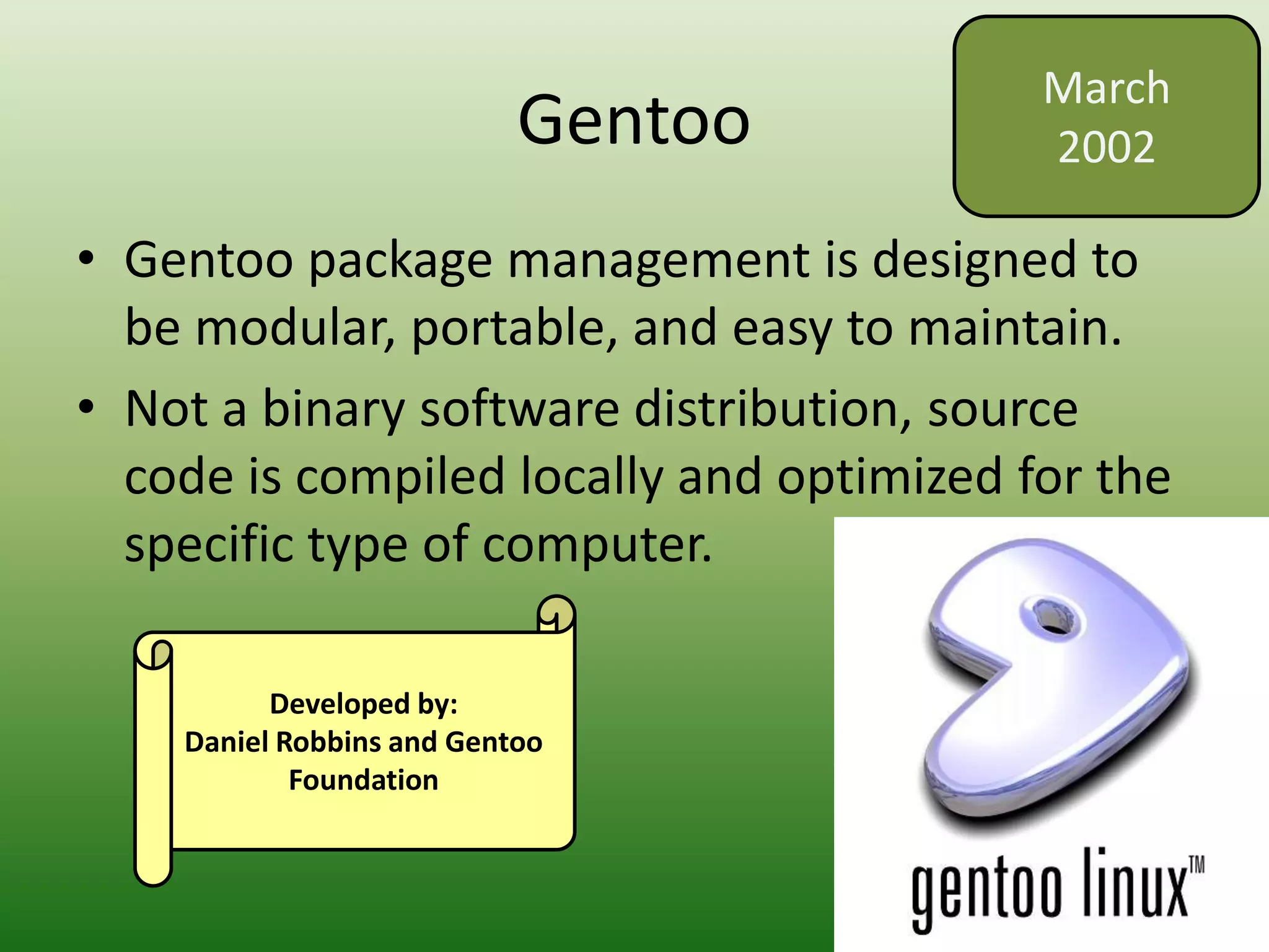 Gentoo
• Gentoo package management is designed to
be modular, portable, and easy to maintain.
• Not a binary software distribution, source
code is compiled locally and optimized for the
specific type of computer.
March
2002
Developed by:
Daniel Robbins and Gentoo
Foundation
 