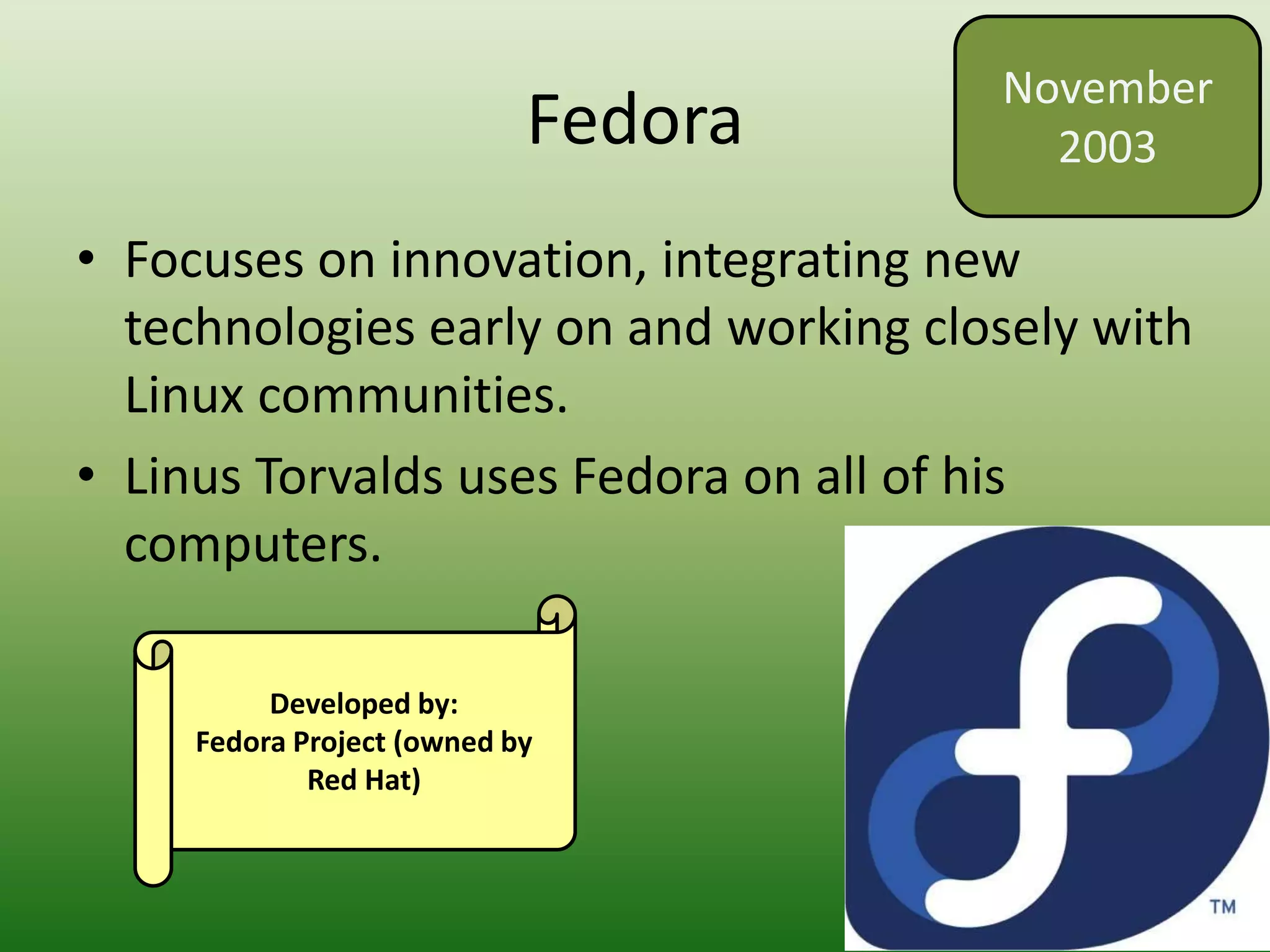 Fedora
• Focuses on innovation, integrating new
technologies early on and working closely with
Linux communities.
• Linus Torvalds uses Fedora on all of his
computers.
November
2003
Developed by:
Fedora Project (owned by
Red Hat)
 