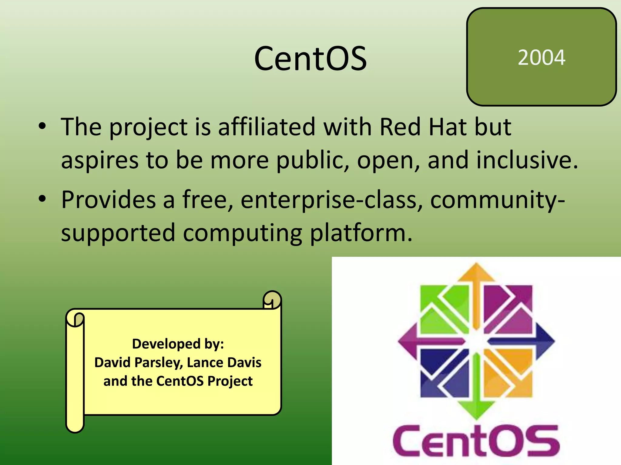 CentOS
• The project is affiliated with Red Hat but
aspires to be more public, open, and inclusive.
• Provides a free, enterprise-class, community-
supported computing platform.
2004
Developed by:
David Parsley, Lance Davis
and the CentOS Project
 