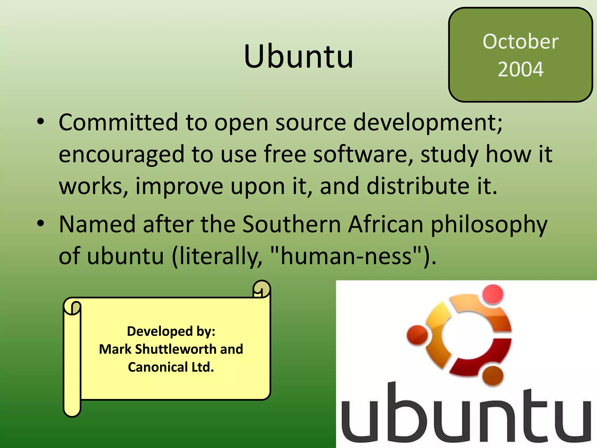 Ubuntu
• Committed to open source development;
encouraged to use free software, study how it
works, improve upon it, and distribute it.
• Named after the Southern African philosophy
of ubuntu (literally, "human-ness").
October
2004
Developed by:
Mark Shuttleworth and
Canonical Ltd.
 