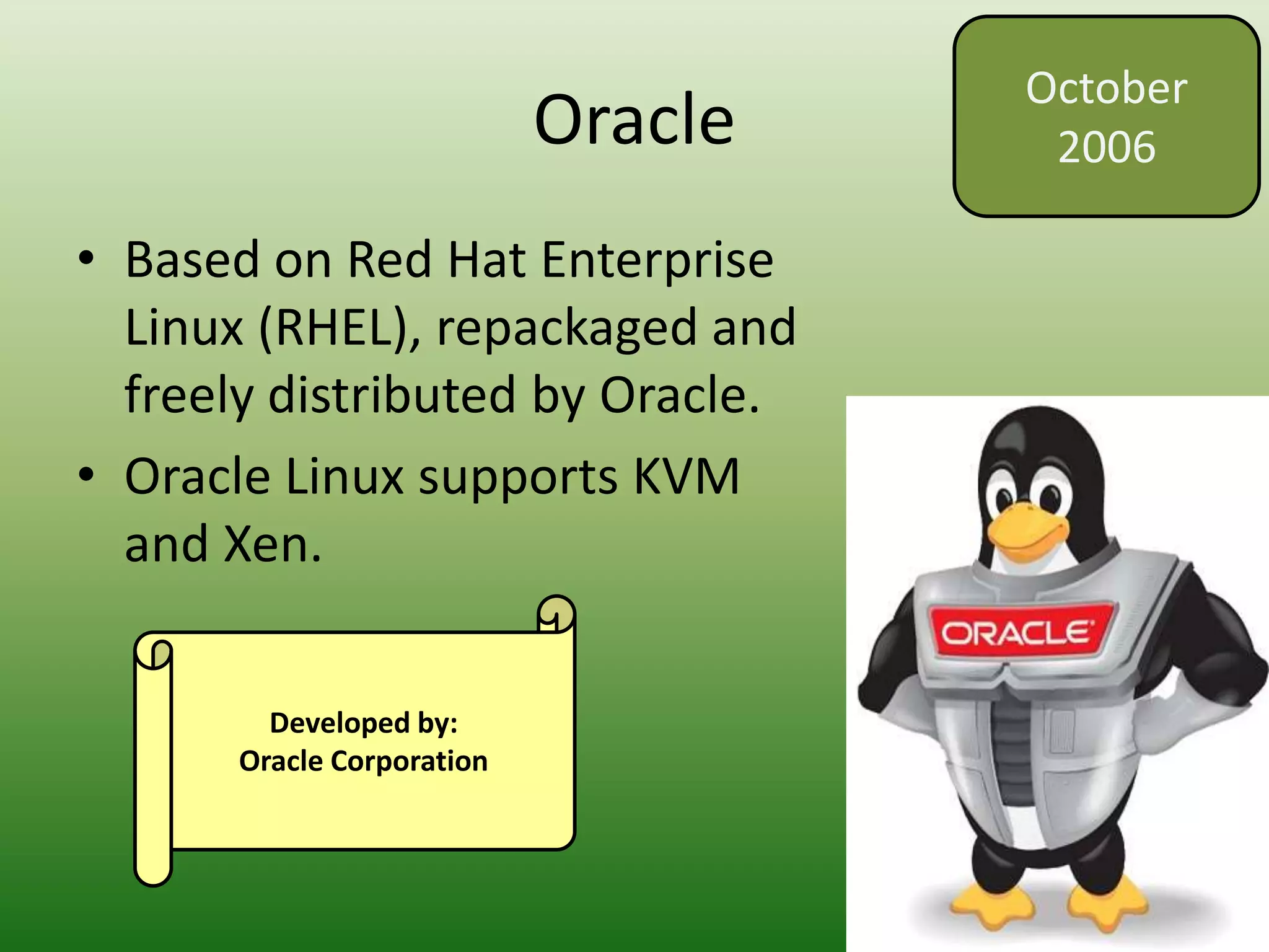 Oracle
• Based on Red Hat Enterprise
Linux (RHEL), repackaged and
freely distributed by Oracle.
• Oracle Linux supports KVM
and Xen.
October
2006
Developed by:
Oracle Corporation
 