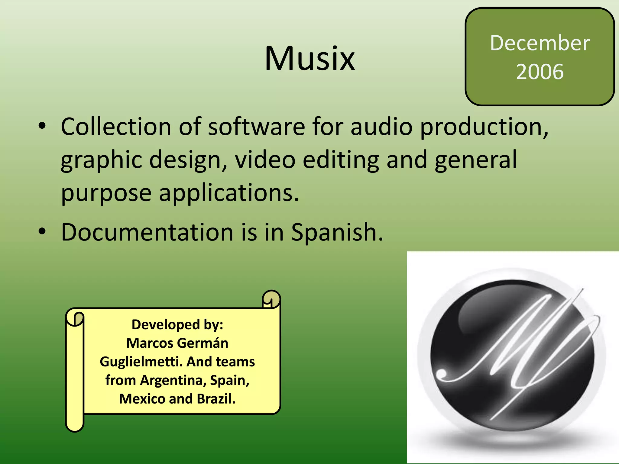 Musix
• Collection of software for audio production,
graphic design, video editing and general
purpose applications.
• Documentation is in Spanish.
December
2006
Developed by:
Marcos Germán
Guglielmetti. And teams
from Argentina, Spain,
Mexico and Brazil.
 