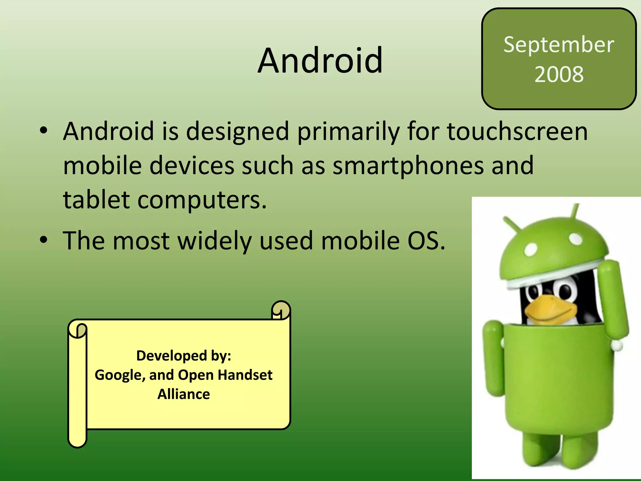 Android
• Android is designed primarily for touchscreen
mobile devices such as smartphones and
tablet computers.
• The most widely used mobile OS.
September
2008
Developed by:
Google, and Open Handset
Alliance
 