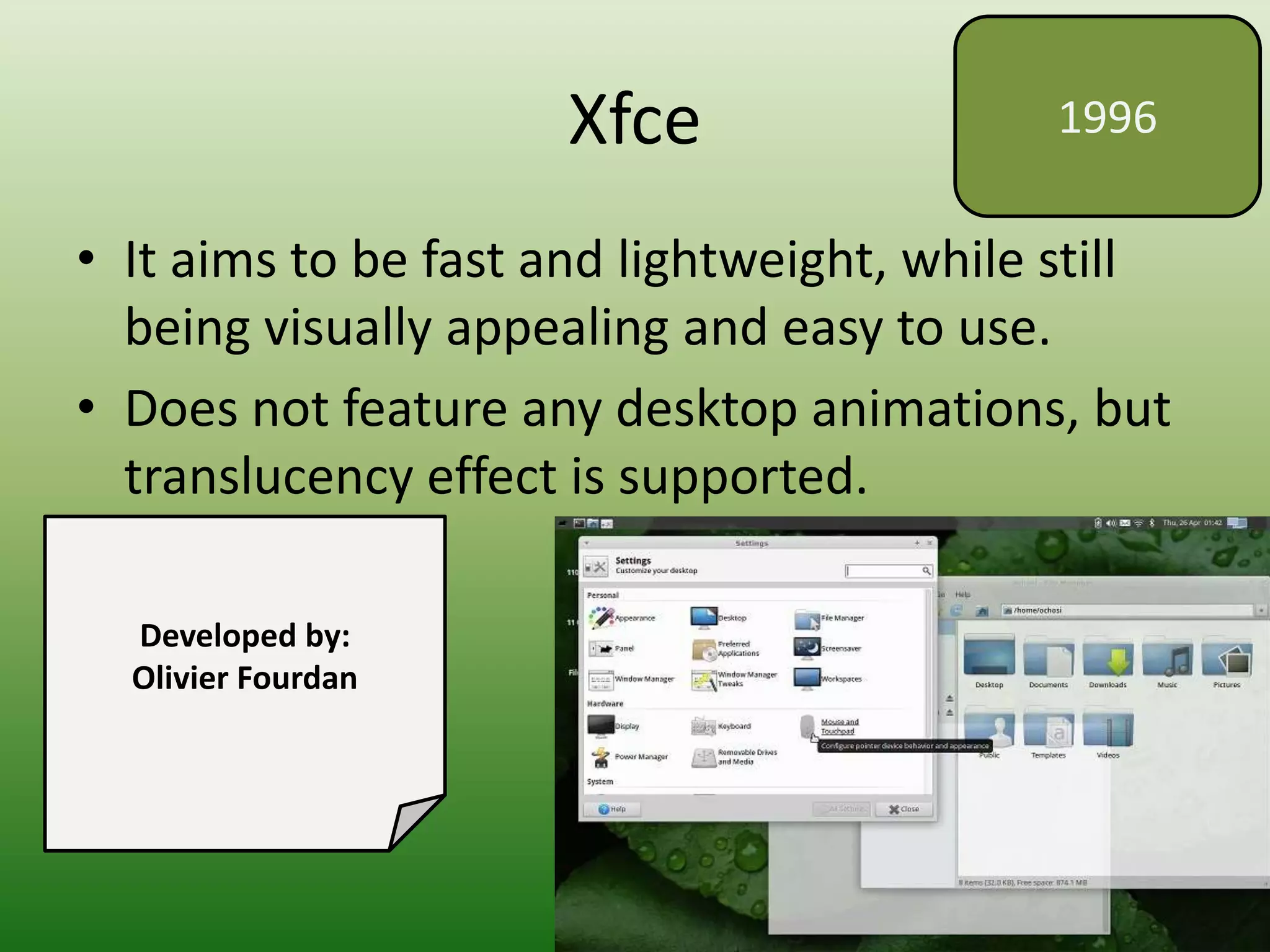 Xfce
• It aims to be fast and lightweight, while still
being visually appealing and easy to use.
• Does not feature any desktop animations, but
translucency effect is supported.
1996
Developed by:
Olivier Fourdan
 