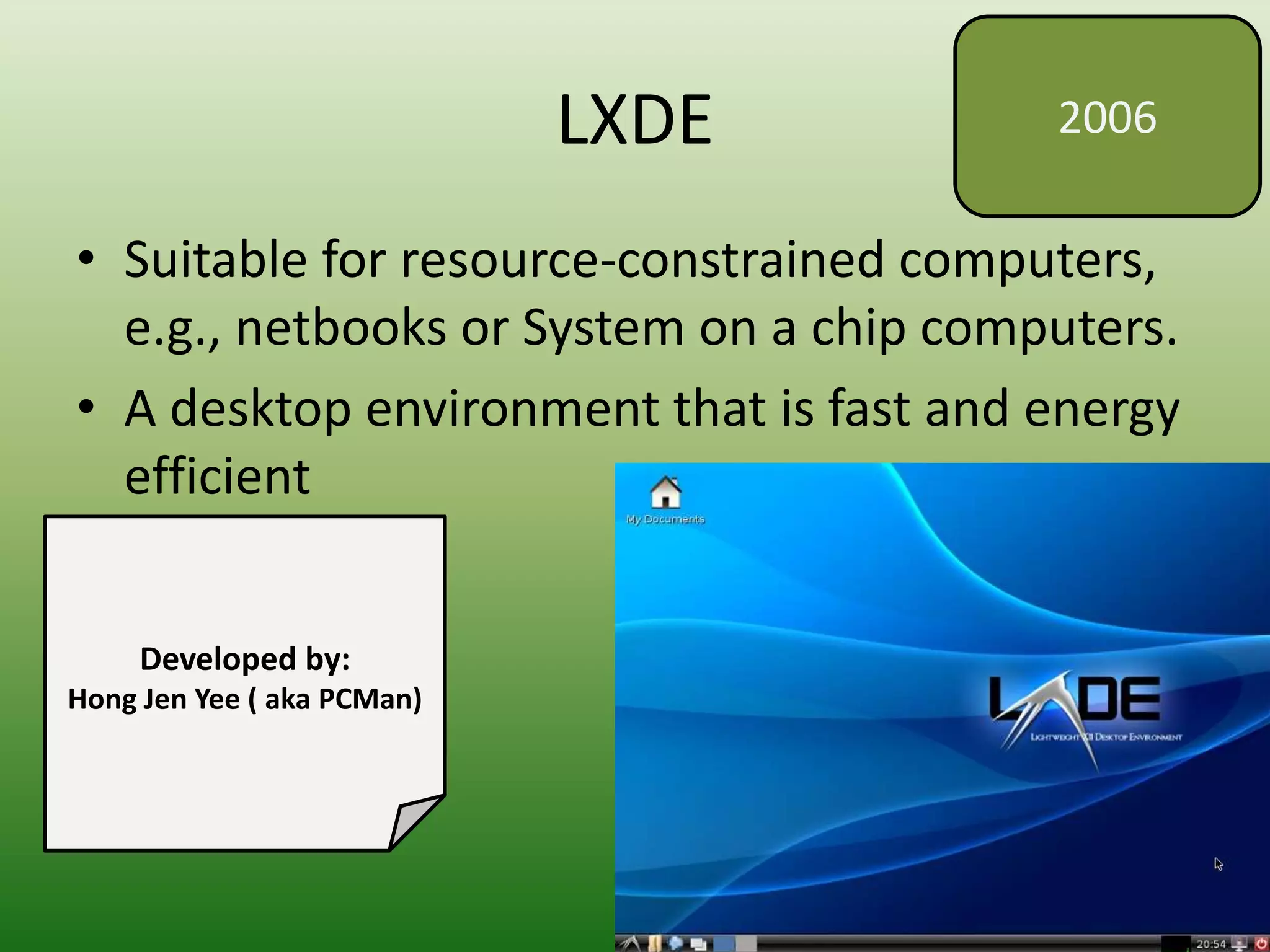 LXDE
• Suitable for resource-constrained computers,
e.g., netbooks or System on a chip computers.
• A desktop environment that is fast and energy
efficient
2006
Developed by:
Hong Jen Yee ( aka PCMan)
 