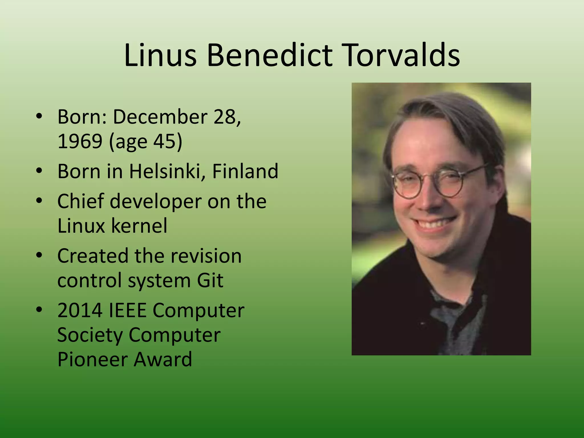 Linus Benedict Torvalds
• Born: December 28,
1969 (age 45)
• Born in Helsinki, Finland
• Chief developer on the
Linux kernel
• Created the revision
control system Git
• 2014 IEEE Computer
Society Computer
Pioneer Award
 
